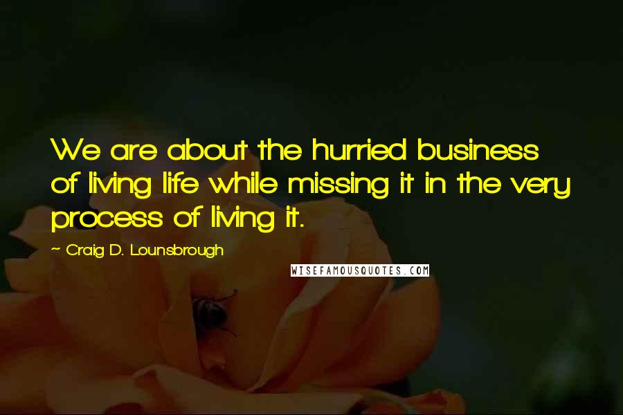 Craig D. Lounsbrough Quotes: We are about the hurried business of living life while missing it in the very process of living it.