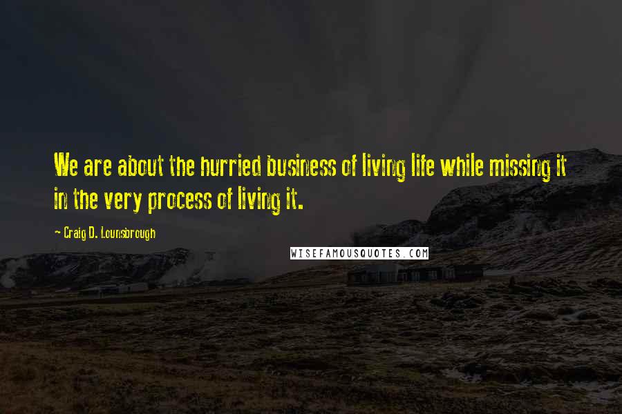 Craig D. Lounsbrough Quotes: We are about the hurried business of living life while missing it in the very process of living it.