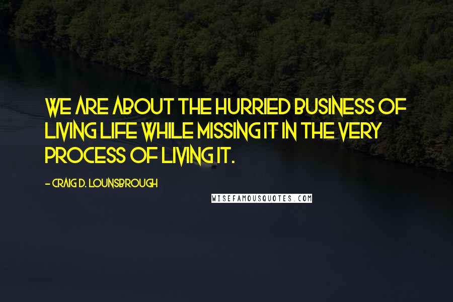 Craig D. Lounsbrough Quotes: We are about the hurried business of living life while missing it in the very process of living it.