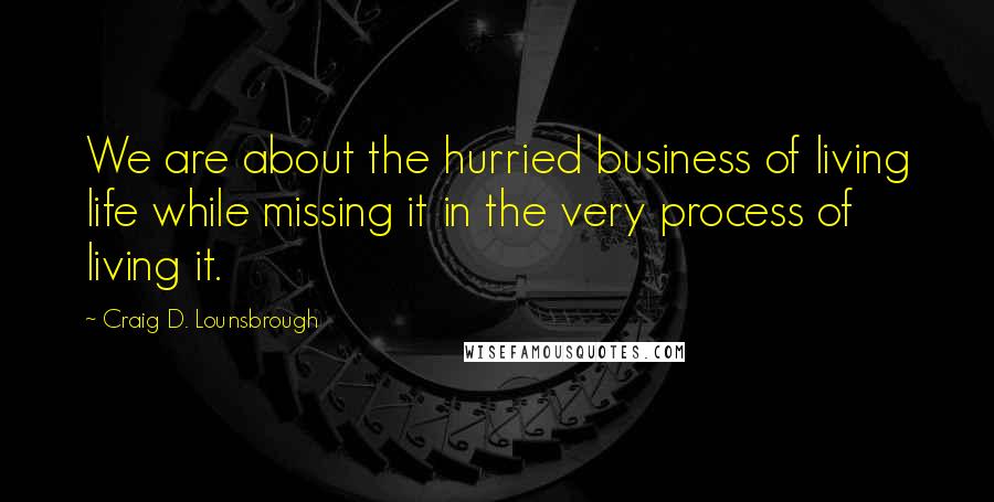 Craig D. Lounsbrough Quotes: We are about the hurried business of living life while missing it in the very process of living it.