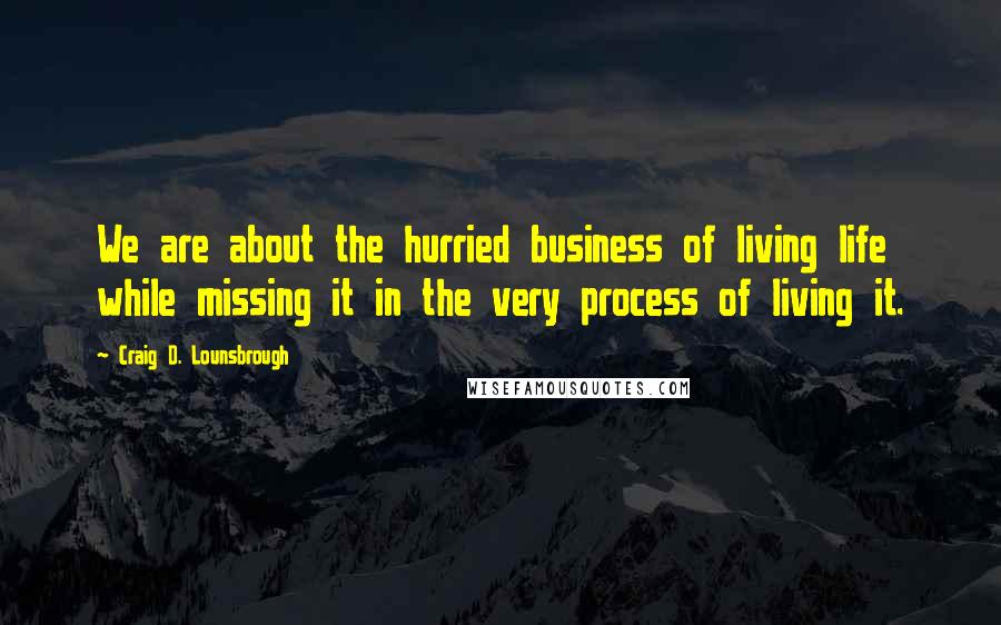 Craig D. Lounsbrough Quotes: We are about the hurried business of living life while missing it in the very process of living it.