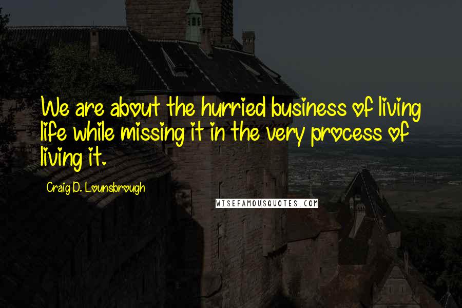 Craig D. Lounsbrough Quotes: We are about the hurried business of living life while missing it in the very process of living it.