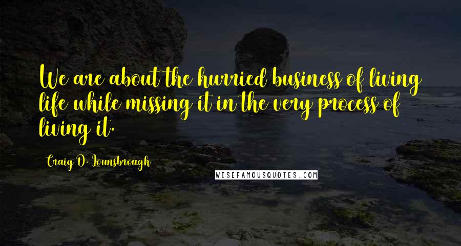 Craig D. Lounsbrough Quotes: We are about the hurried business of living life while missing it in the very process of living it.