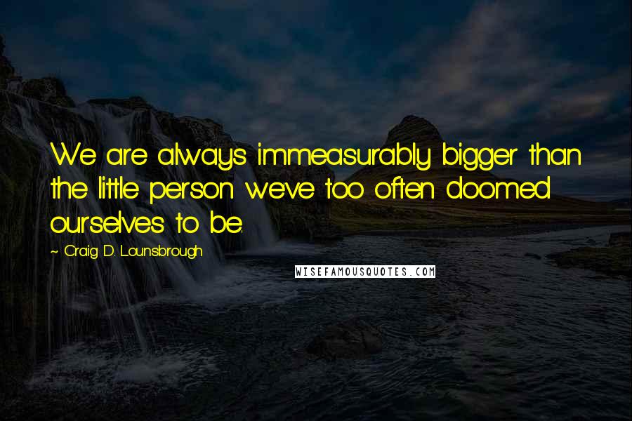 Craig D. Lounsbrough Quotes: We are always immeasurably bigger than the little person we've too often doomed ourselves to be.