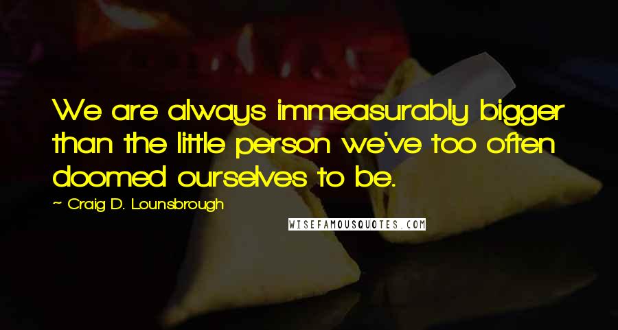 Craig D. Lounsbrough Quotes: We are always immeasurably bigger than the little person we've too often doomed ourselves to be.