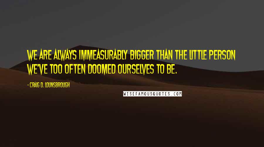 Craig D. Lounsbrough Quotes: We are always immeasurably bigger than the little person we've too often doomed ourselves to be.