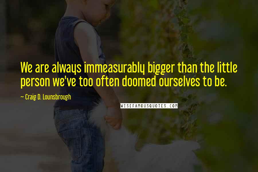 Craig D. Lounsbrough Quotes: We are always immeasurably bigger than the little person we've too often doomed ourselves to be.