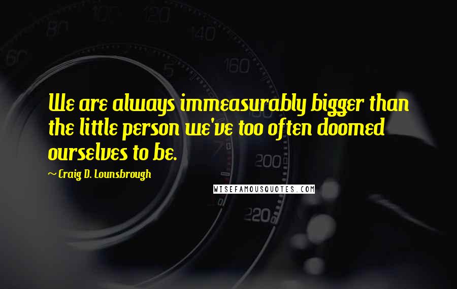 Craig D. Lounsbrough Quotes: We are always immeasurably bigger than the little person we've too often doomed ourselves to be.