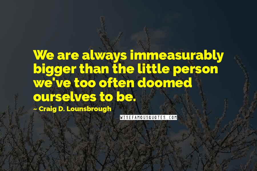 Craig D. Lounsbrough Quotes: We are always immeasurably bigger than the little person we've too often doomed ourselves to be.