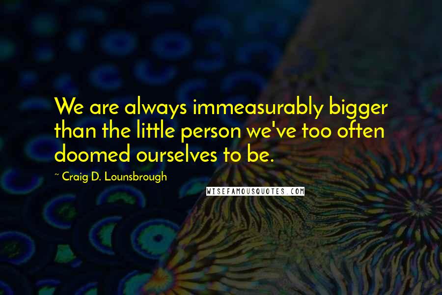 Craig D. Lounsbrough Quotes: We are always immeasurably bigger than the little person we've too often doomed ourselves to be.