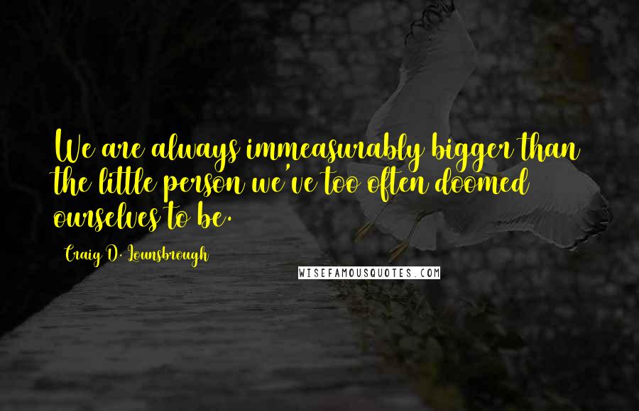 Craig D. Lounsbrough Quotes: We are always immeasurably bigger than the little person we've too often doomed ourselves to be.