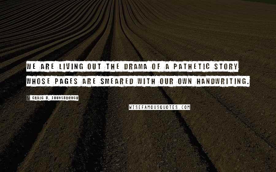 Craig D. Lounsbrough Quotes: We are living out the drama of a pathetic story whose pages are smeared with our own handwriting.
