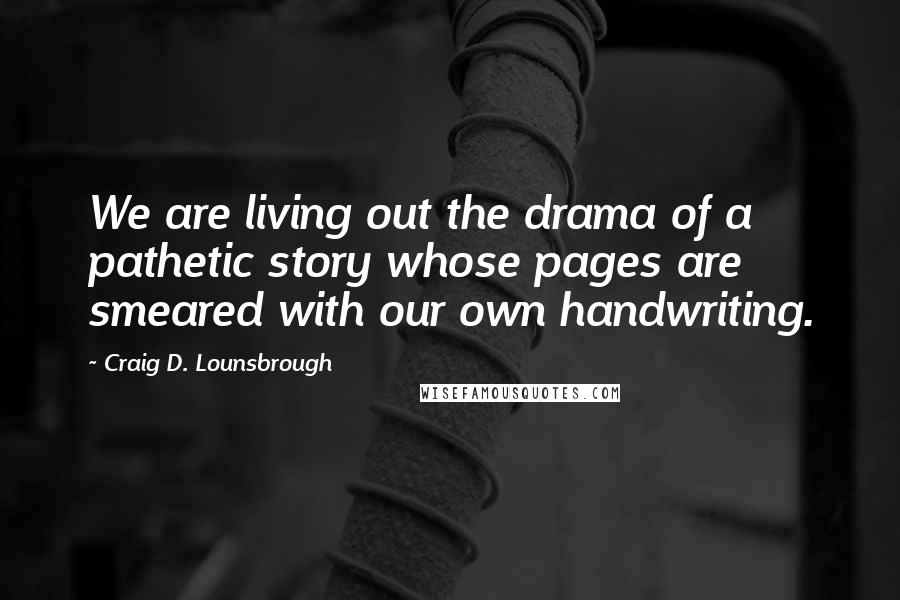 Craig D. Lounsbrough Quotes: We are living out the drama of a pathetic story whose pages are smeared with our own handwriting.