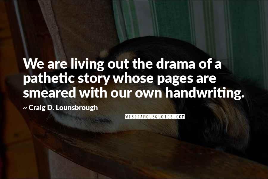 Craig D. Lounsbrough Quotes: We are living out the drama of a pathetic story whose pages are smeared with our own handwriting.