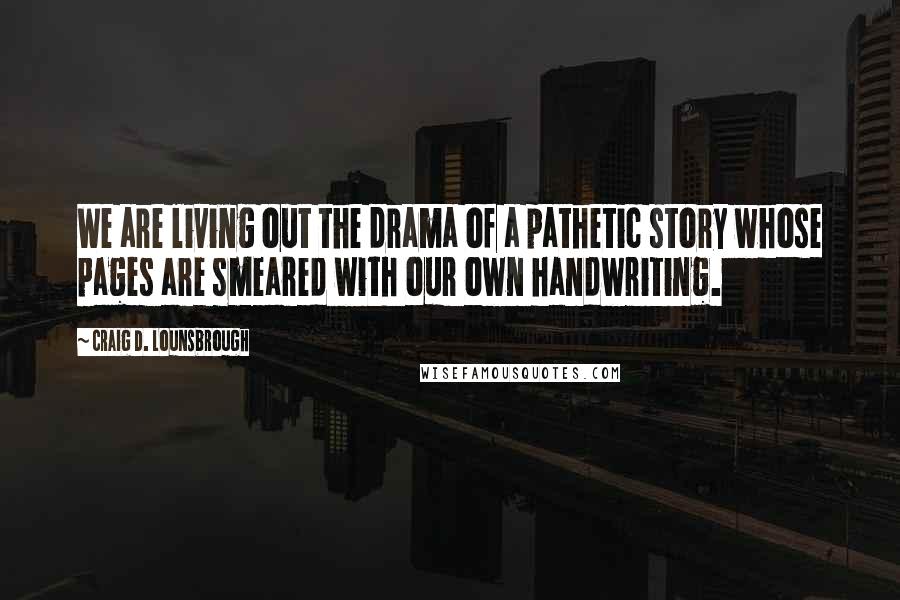 Craig D. Lounsbrough Quotes: We are living out the drama of a pathetic story whose pages are smeared with our own handwriting.