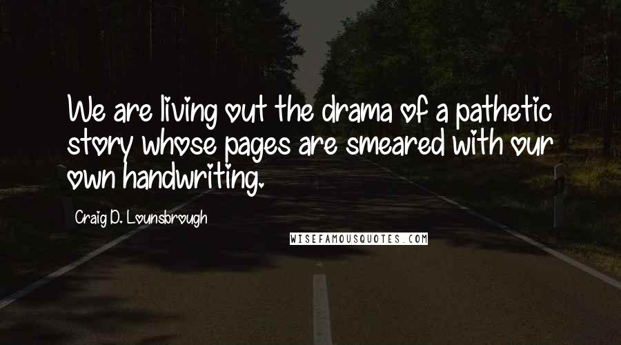 Craig D. Lounsbrough Quotes: We are living out the drama of a pathetic story whose pages are smeared with our own handwriting.