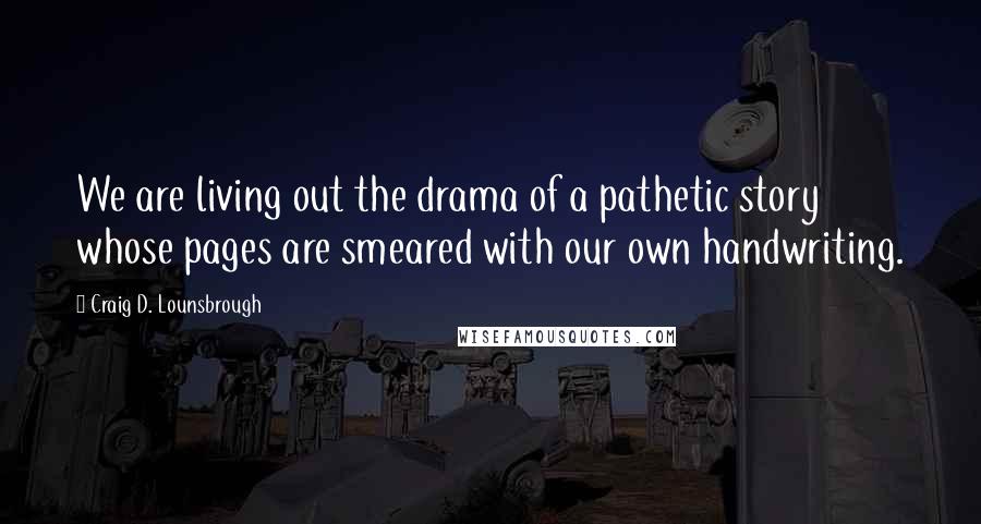 Craig D. Lounsbrough Quotes: We are living out the drama of a pathetic story whose pages are smeared with our own handwriting.