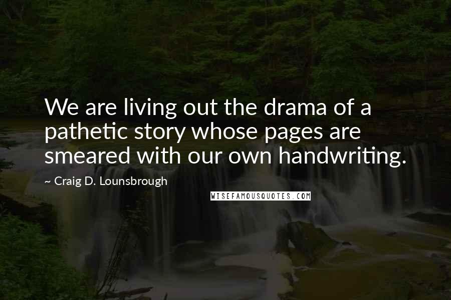 Craig D. Lounsbrough Quotes: We are living out the drama of a pathetic story whose pages are smeared with our own handwriting.