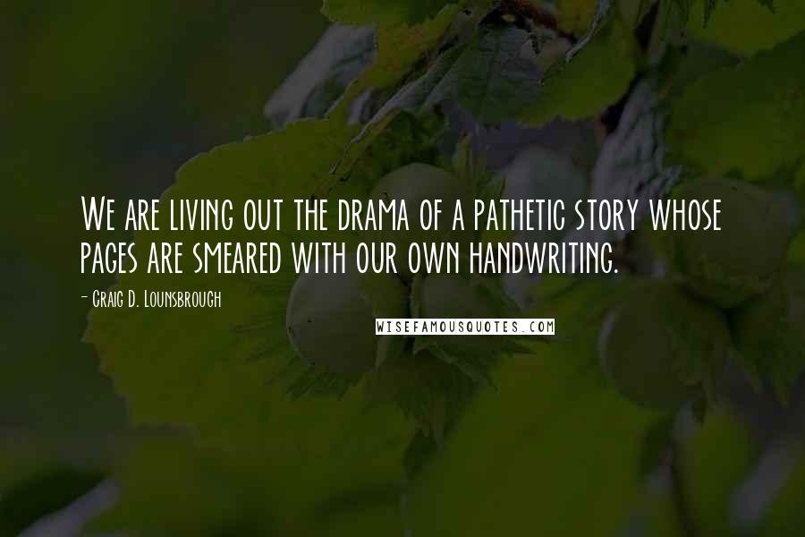 Craig D. Lounsbrough Quotes: We are living out the drama of a pathetic story whose pages are smeared with our own handwriting.