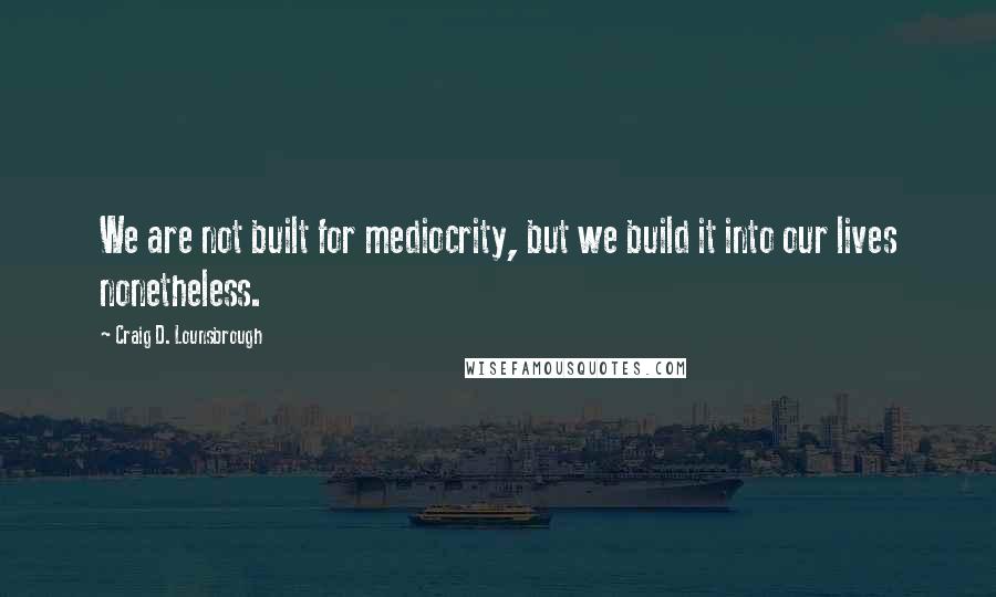 Craig D. Lounsbrough Quotes: We are not built for mediocrity, but we build it into our lives nonetheless.