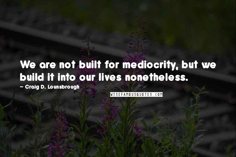 Craig D. Lounsbrough Quotes: We are not built for mediocrity, but we build it into our lives nonetheless.