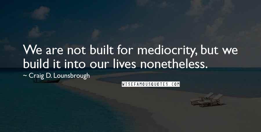 Craig D. Lounsbrough Quotes: We are not built for mediocrity, but we build it into our lives nonetheless.