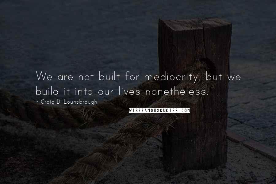 Craig D. Lounsbrough Quotes: We are not built for mediocrity, but we build it into our lives nonetheless.