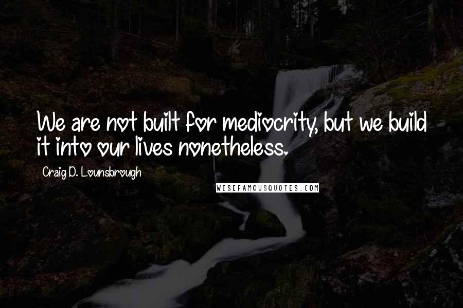 Craig D. Lounsbrough Quotes: We are not built for mediocrity, but we build it into our lives nonetheless.