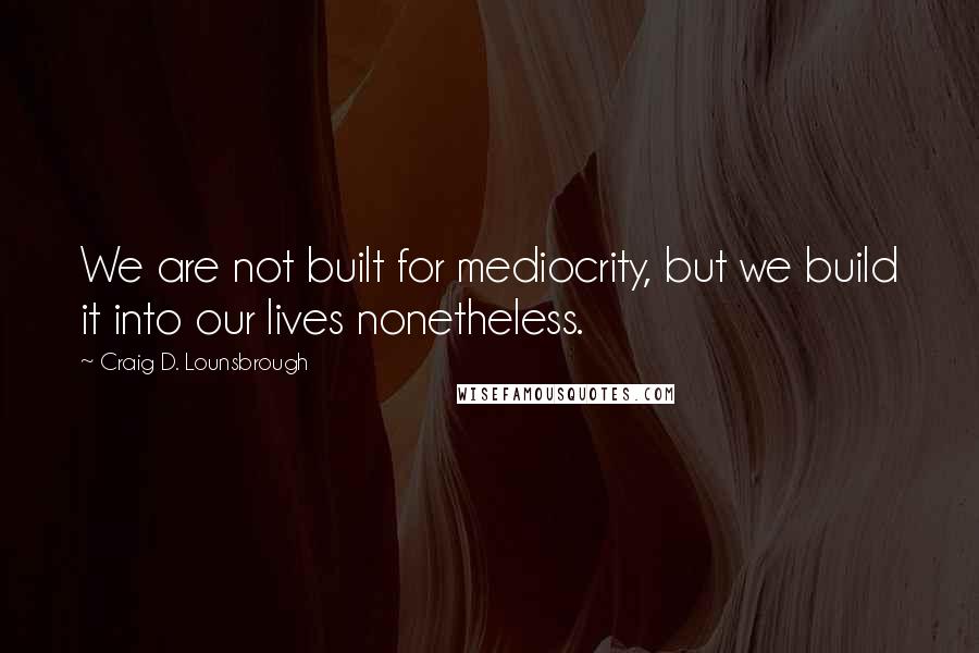 Craig D. Lounsbrough Quotes: We are not built for mediocrity, but we build it into our lives nonetheless.