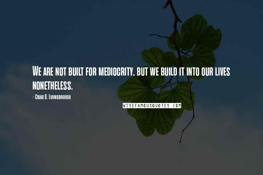 Craig D. Lounsbrough Quotes: We are not built for mediocrity, but we build it into our lives nonetheless.
