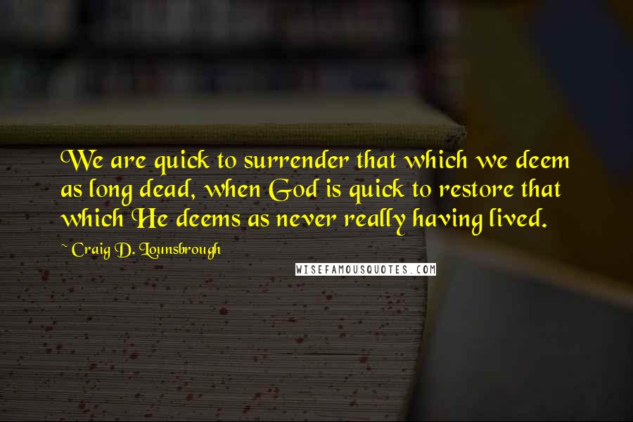 Craig D. Lounsbrough Quotes: We are quick to surrender that which we deem as long dead, when God is quick to restore that which He deems as never really having lived.