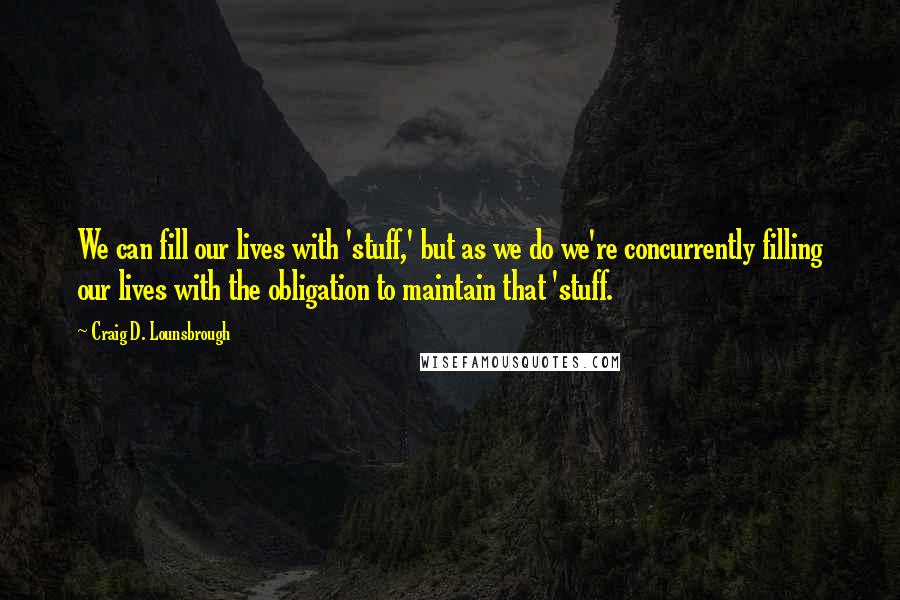 Craig D. Lounsbrough Quotes: We can fill our lives with 'stuff,' but as we do we're concurrently filling our lives with the obligation to maintain that 'stuff.