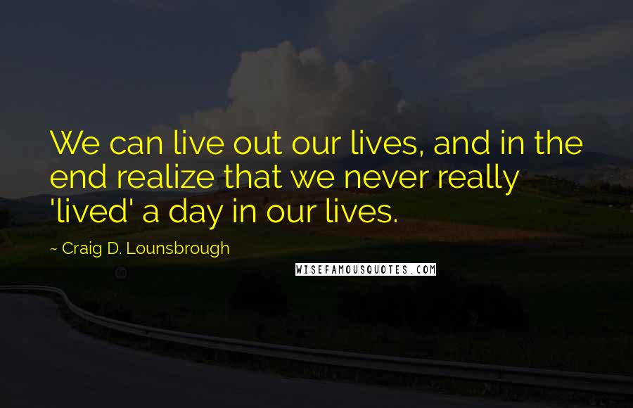 Craig D. Lounsbrough Quotes: We can live out our lives, and in the end realize that we never really 'lived' a day in our lives.