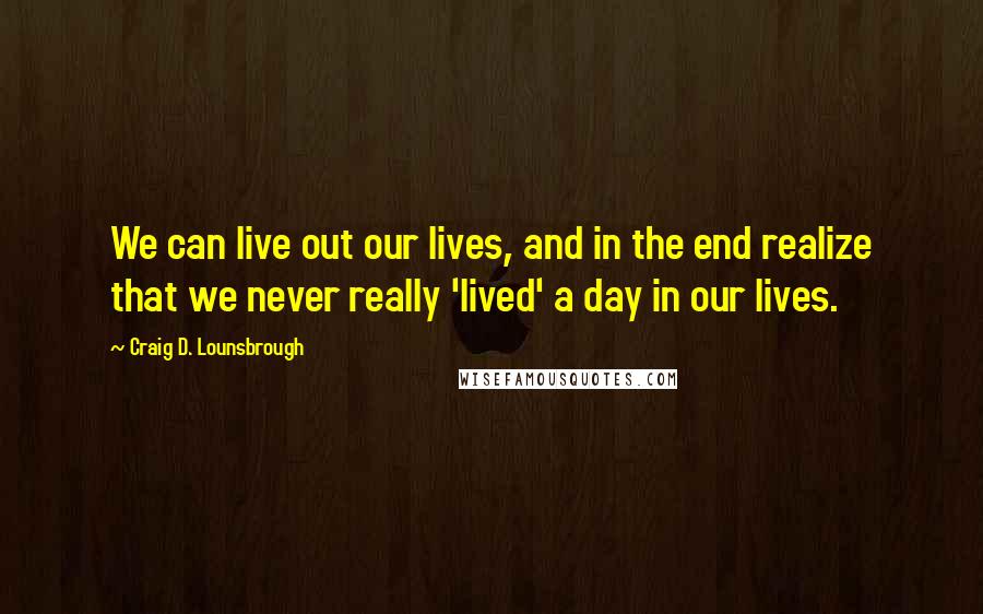 Craig D. Lounsbrough Quotes: We can live out our lives, and in the end realize that we never really 'lived' a day in our lives.