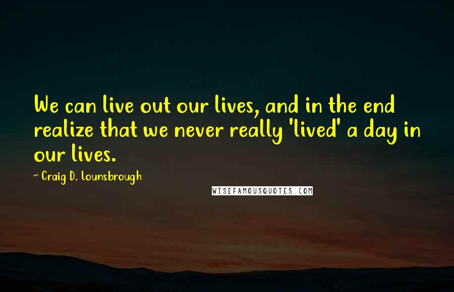 Craig D. Lounsbrough Quotes: We can live out our lives, and in the end realize that we never really 'lived' a day in our lives.