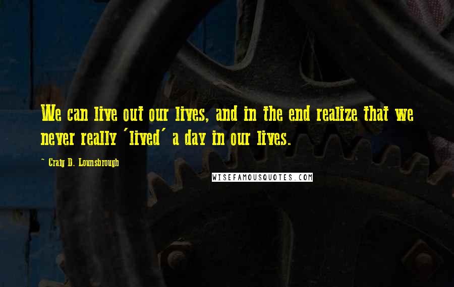 Craig D. Lounsbrough Quotes: We can live out our lives, and in the end realize that we never really 'lived' a day in our lives.