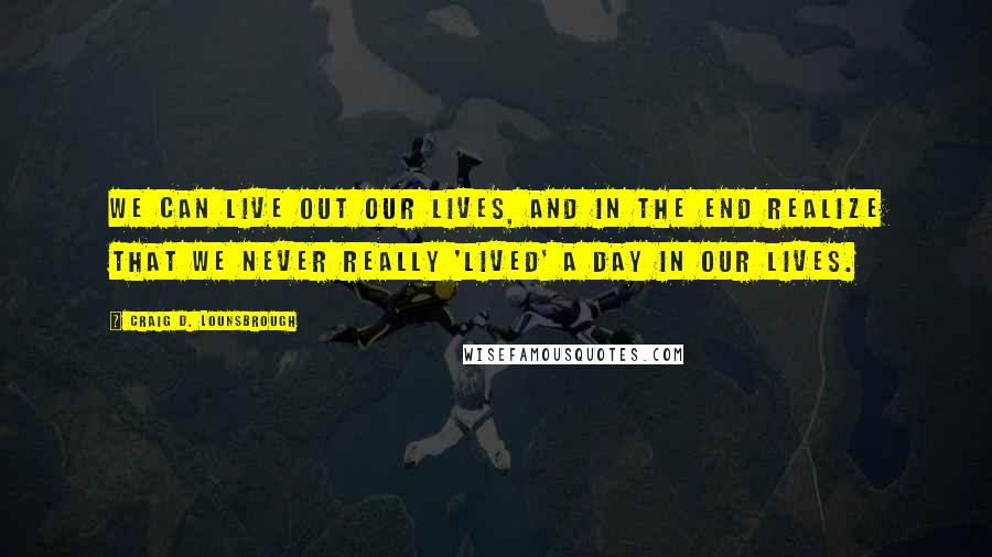 Craig D. Lounsbrough Quotes: We can live out our lives, and in the end realize that we never really 'lived' a day in our lives.