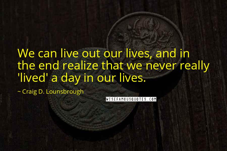 Craig D. Lounsbrough Quotes: We can live out our lives, and in the end realize that we never really 'lived' a day in our lives.