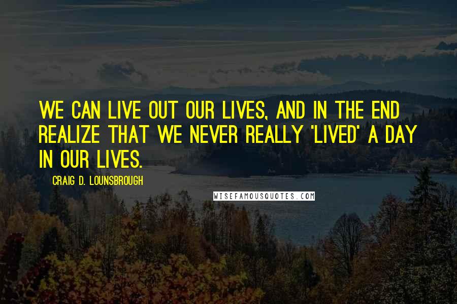 Craig D. Lounsbrough Quotes: We can live out our lives, and in the end realize that we never really 'lived' a day in our lives.