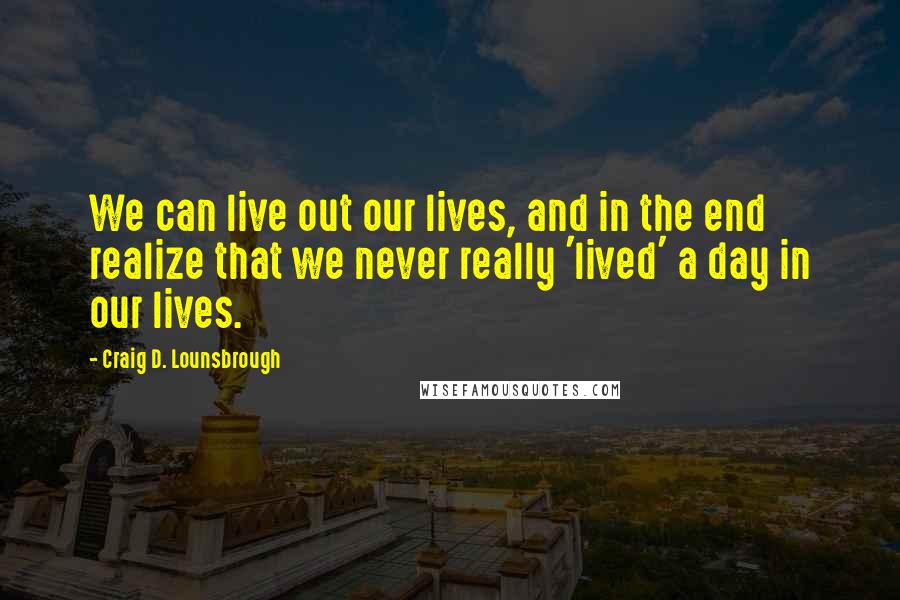 Craig D. Lounsbrough Quotes: We can live out our lives, and in the end realize that we never really 'lived' a day in our lives.