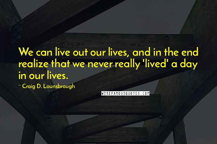 Craig D. Lounsbrough Quotes: We can live out our lives, and in the end realize that we never really 'lived' a day in our lives.