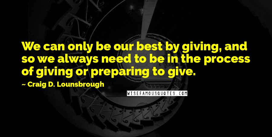 Craig D. Lounsbrough Quotes: We can only be our best by giving, and so we always need to be in the process of giving or preparing to give.