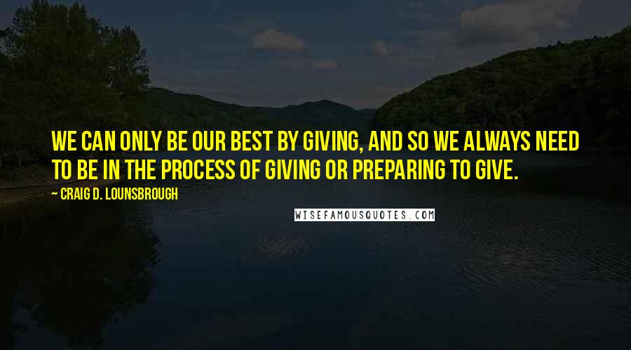 Craig D. Lounsbrough Quotes: We can only be our best by giving, and so we always need to be in the process of giving or preparing to give.