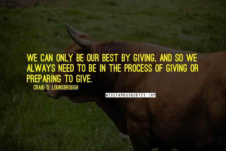 Craig D. Lounsbrough Quotes: We can only be our best by giving, and so we always need to be in the process of giving or preparing to give.