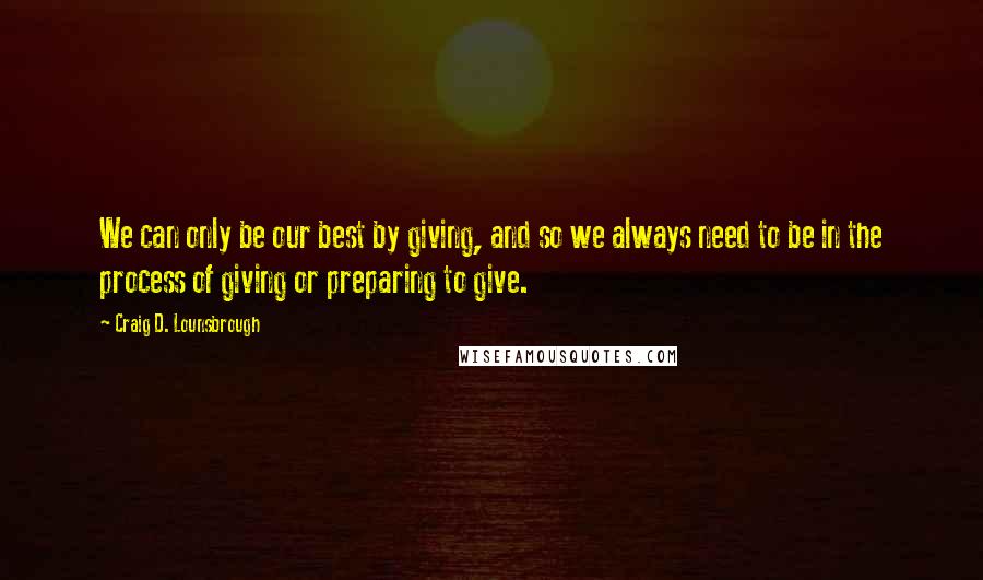 Craig D. Lounsbrough Quotes: We can only be our best by giving, and so we always need to be in the process of giving or preparing to give.