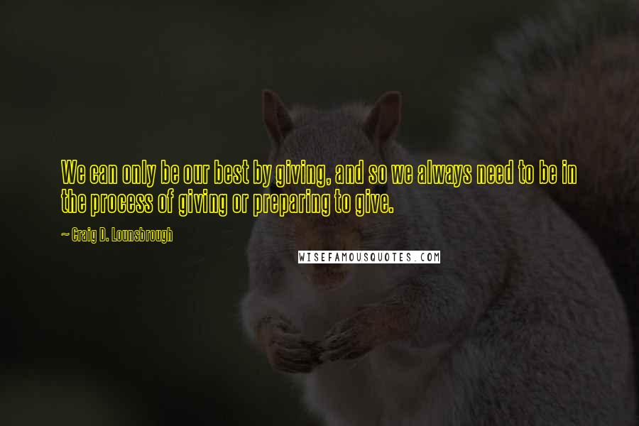 Craig D. Lounsbrough Quotes: We can only be our best by giving, and so we always need to be in the process of giving or preparing to give.