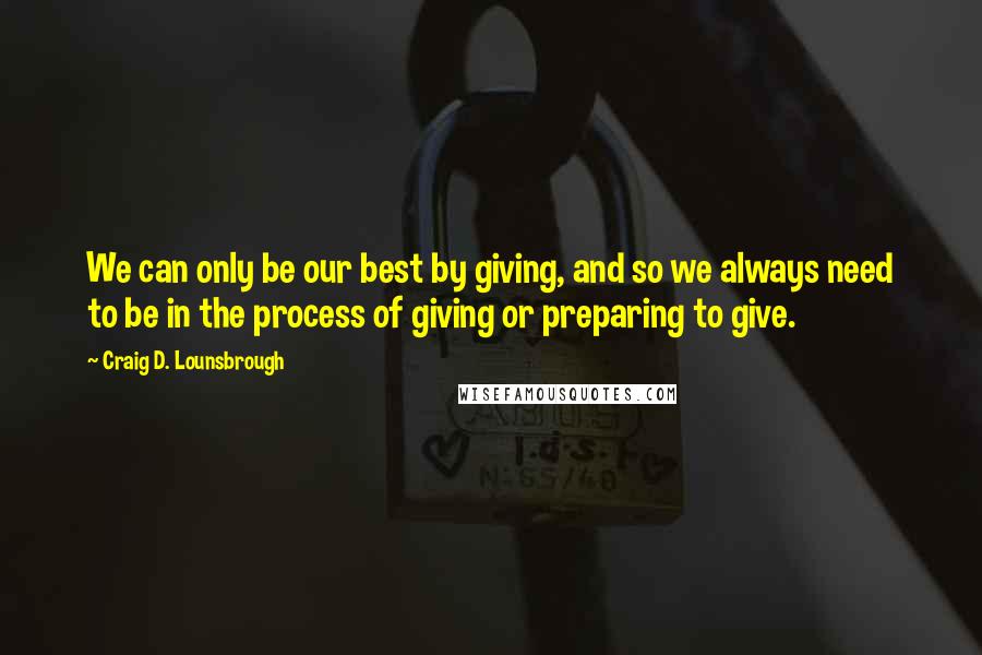 Craig D. Lounsbrough Quotes: We can only be our best by giving, and so we always need to be in the process of giving or preparing to give.