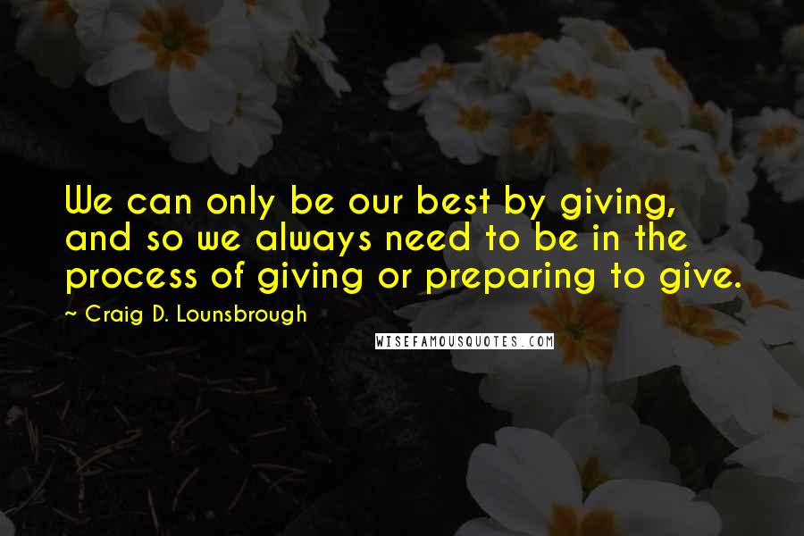 Craig D. Lounsbrough Quotes: We can only be our best by giving, and so we always need to be in the process of giving or preparing to give.