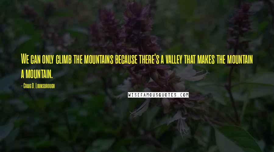 Craig D. Lounsbrough Quotes: We can only climb the mountains because there's a valley that makes the mountain a mountain.