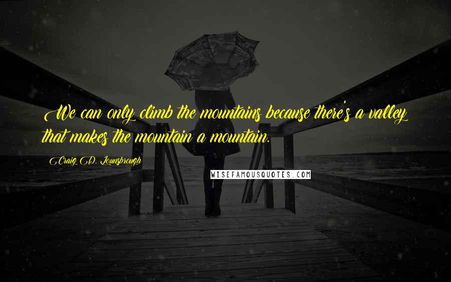 Craig D. Lounsbrough Quotes: We can only climb the mountains because there's a valley that makes the mountain a mountain.